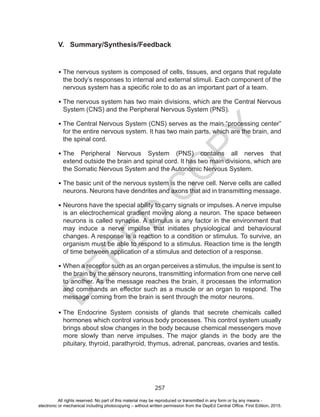 D
EPED
C
O
PY
257
V. Summary/Synthesis/Feedback
•	The nervous system is composed of cells, tissues, and organs that regulate
the body’s responses to internal and external stimuli. Each component of the
nervous system has a specific role to do as an important part of a team.
•	The nervous system has two main divisions, which are the Central Nervous
System (CNS) and the Peripheral Nervous System (PNS).
•	The Central Nervous System (CNS) serves as the main “processing center”
for the entire nervous system. It has two main parts, which are the brain, and
the spinal cord.
•	The Peripheral Nervous System (PNS) contains all nerves that
extend outside the brain and spinal cord. It has two main divisions, which are
the Somatic Nervous System and the Autonomic Nervous System.
•	The basic unit of the nervous system is the nerve cell. Nerve cells are called
neurons. Neurons have dendrites and axons that aid in transmitting message.
•	Neurons have the special ability to carry signals or impulses. A nerve impulse
is an electrochemical gradient moving along a neuron. The space between
neurons is called synapse. A stimulus is any factor in the environment that
may induce a nerve impulse that initiates physiological and behavioural
changes. A response is a reaction to a condition or stimulus. To survive, an
organism must be able to respond to a stimulus. Reaction time is the length
of time between application of a stimulus and detection of a response.
•	When a receptor such as an organ perceives a stimulus, the impulse is sent to
the brain by the sensory neurons, transmitting information from one nerve cell
to another. As the message reaches the brain, it processes the information
and commands an effector such as a muscle or an organ to respond. The
message coming from the brain is sent through the motor neurons.
•	The Endocrine System consists of glands that secrete chemicals called
hormones which control various body processes. This control system usually
brings about slow changes in the body because chemical messengers move
more slowly than nerve impulses. The major glands in the body are the
pituitary, thyroid, parathyroid, thymus, adrenal, pancreas, ovaries and testis.
All rights reserved. No part of this material may be reproduced or transmitted in any form or by any means -
electronic or mechanical including photocopying – without written permission from the DepEd Central Office. First Edition, 2015.
 