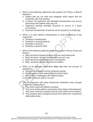D
EPED
C
O
PY
301
5.	 Which of the following statements best explains the Theory of Natural
Selection?
a.	 Organs that are not used may disappear while organs that are
constantly used may develop.
b.	 In nature, the organisms with desirable characteristics may survive
while those with weaker traits may not.
c.	 Organisms develop desirable structures to survive in a given
environment.
d.	 Acquired characteristics of parents can be passed on to offsprings.
6.	 Which is a more definite characteristics to show relatedness of two
organisms?
a.	 Similarity in development
b.	 Similarity in courting behavior
c.	 Similarity in structure
d.	 Similarity in genomic DNA
7.	 Which of the following statement explains Lamarck’s Theory of Use and
Disuse?
a.	 Body structures develop because they are used extensively
b.	 Body structures develop because they are not in use
c.	 Body structures develop because of competition
d.	 Body structures develop because of mutation
8.	 Which of the following statements does not show the process of
adaptation?
a.	 Dying out of dinosaurs during Cretaceous period.
b.	 Certain group of birds eating different kinds of food.
c.	 The finches in Galapagos with different beaks.
d.	 A child learning to walk on his own.
9.	 Why do organisms with close biochemical similarities show stronger
evolutionary relationships?
a.	 They have varied and different ancestry.
b.	 They have similar patterns during their early stages of development.
c.	 They have a common ancestor and have the same kind of proteins.
d.	 They possess same vestigial structure that made their evolutionary
relationship closer.
All rights reserved. No part of this material may be reproduced or transmitted in any form or by any means -
electronic or mechanical including photocopying – without written permission from the DepEd Central Office. First Edition, 2015.
 