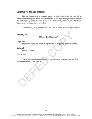 D
EPED
C
O
PY
304
Determining the age of fossils
	 Do you know how a paleontologist usually determines the age of a
fossil? Paleontologists make initial estimates of the age through the position in
the sedimentary rocks. Fossils found in the bottom layer are much older than
those found in upper layer of rocks.
The following activities will teach us how to determine the age of fossils.
Activity 1A
Where Do I Belong?
Objective:
Draw and place the fossil of organisms in its proper Era and Period.
Material:
pen and paper
Directions:
	 Try to place or draw the fossils of the following organisms in the Era
and period where they belong. 	
All rights reserved. No part of this material may be reproduced or transmitted in any form or by any means -
electronic or mechanical including photocopying – without written permission from the DepEd Central Office. First Edition, 2015.
 