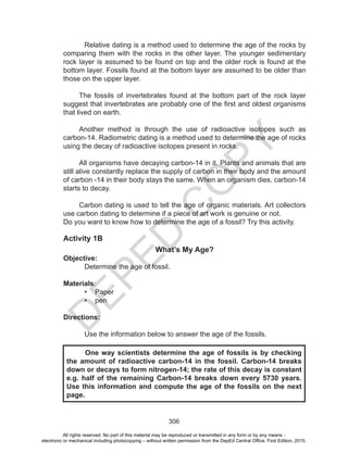 D
EPED
C
O
PY
306
	 Relative dating is a method used to determine the age of the rocks by
comparing them with the rocks in the other layer. The younger sedimentary
rock layer is assumed to be found on top and the older rock is found at the
bottom layer. Fossils found at the bottom layer are assumed to be older than
those on the upper layer.
The fossils of invertebrates found at the bottom part of the rock layer
suggest that invertebrates are probably one of the first and oldest organisms
that lived on earth.
Another method is through the use of radioactive isotopes such as
carbon-14. Radiometric dating is a method used to determine the age of rocks
using the decay of radioactive isotopes present in rocks.
All organisms have decaying carbon-14 in it. Plants and animals that are
still alive constantly replace the supply of carbon in their body and the amount
of carbon -14 in their body stays the same. When an organism dies, carbon-14
starts to decay.
Carbon dating is used to tell the age of organic materials. Art collectors
use carbon dating to determine if a piece of art work is genuine or not.
Do you want to know how to determine the age of a fossil? Try this activity.
Activity 1B
What’s My Age?
Objective:
Determine the age of fossil.
Materials:
•	 Paper
•	 pen
Directions:
Use the information below to answer the age of the fossils.
	 One way scientists determine the age of fossils is by checking
the amount of radioactive carbon-14 in the fossil. Carbon-14 breaks
down or decays to form nitrogen-14; the rate of this decay is constant
e.g. half of the remaining Carbon-14 breaks down every 5730 years.
Use this information and compute the age of the fossils on the next
page.
All rights reserved. No part of this material may be reproduced or transmitted in any form or by any means -
electronic or mechanical including photocopying – without written permission from the DepEd Central Office. First Edition, 2015.
 