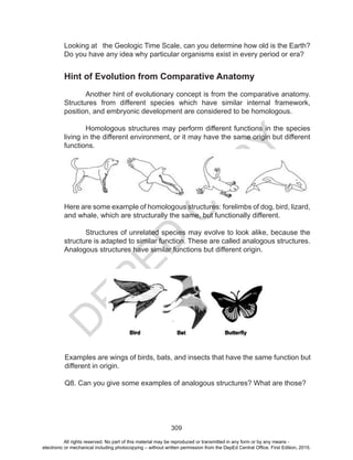 D
EPED
C
O
PY
309
Looking at the Geologic Time Scale, can you determine how old is the Earth?
Do you have any idea why particular organisms exist in every period or era?
Hint of Evolution from Comparative Anatomy
Another hint of evolutionary concept is from the comparative anatomy.
Structures from different species which have similar internal framework,
position, and embryonic development are considered to be homologous.
Homologous structures may perform different functions in the species
living in the different environment, or it may have the same origin but different
functions.	
Here are some example of homologous structures: forelimbs of dog, bird, lizard,
and whale, which are structurally the same, but functionally different.
Structures of unrelated species may evolve to look alike, because the
structure is adapted to similar function. These are called analogous structures.
Analogous structures have similar functions but different origin.
Examples are wings of birds, bats, and insects that have the same function but
different in origin.
Q8. Can you give some examples of analogous structures? What are those?
All rights reserved. No part of this material may be reproduced or transmitted in any form or by any means -
electronic or mechanical including photocopying – without written permission from the DepEd Central Office. First Edition, 2015.
 