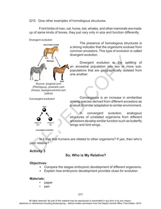 D
EPED
C
O
PY
311
Q10. Give other examples of homologous structures.
	 Front limbs of man, cat, horse, bat, whales, and other mammals are made
up of same kinds of bones, they just vary only in size and function differently.
	 The presence of homologous structures is
a strong indicator that the organisms evolved from
common ancestors. This type of evolution is called
divergent evolution.
	 Divergent evolution is the splitting of
an ancestral population into two or more sub-
populations that are geographically isolated from
one another.
	 Convergence is an increase in similarities
among species derived from different ancestors as
a result of similar adaptation to similar environment.
	 In convergent evolution, analogous
structures of unrelated organisms from different
ancestors develop similar function such as butterfly
wings and bird wings.
Is it true that humans are related to other organisms? If yes, then who’s
your relative?
Activity 3
So, Who is My Relative?
Objectives:
•	 Compare the stages embryonic development of different organisms.
•	 Explain how embryonic development provides clues for evolution.
Materials:
•	 paper
•	 pen
Divergent evolution
Convergent evolution
Source: pixgood.com
(Pliohippus), pixshark.com
(horse), background-kid.com
(zebra)
All rights reserved. No part of this material may be reproduced or transmitted in any form or by any means -
electronic or mechanical including photocopying – without written permission from the DepEd Central Office. First Edition, 2015.
 