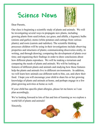 Science News
Dear Parents,
Our class is beginning a scientific study of plants and animals. We will
be investigating several ways to propagate new plants, including
growing plants from seed (wheat, rye grass, and alfalfa, a legume); bulbs
(onions and garlic); stems (white potatoes and cuttings from various
plants); and roots (carrots and radishes). The scientific thinking
processes children will be using in their investigations include observing
properties and structures of plants; communicating discoveries orally, in
writing, and through drawing; comparing the development of plants over
time; and organizing their findings in order to draw conclusions about
how different plants reproduce. We will be making a terrarium and
comparing the needs of plants and animals. We will be looking at
features of different plants and animals and studying how those features
help the plants and animals live in different environments. In addition,
we will learn how animals use different teeth to bite, cut, and chew their
food. I hope you will encourage your child to share his or her growing
knowledge of plants and animals at home, and perhaps engage in a few
plant-growing activities at home as well.
If your child has specific plant allergies, please let me know so I can
plan accordingly.
We’re looking forward to lots of fun and lots of learning as we explore a
world full of plants and animals!
Sincerely,
 