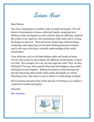 Science News
Dear Parents,
Our class is beginning a scientific study of solids and liquids. We will
observe the properties of many solids and liquids, comparing how
different solids and liquids are alike and how they are different, organize
the results of our inquiries, and communicate both orally and in writing
the things we discover. These processes (observing, communicating,
comparing, and organizing) are the basic thinking processes students
need at this age to develop a scientific understanding of the world
around them.
Your child may ask you for help finding solids and liquids at home.
You’ll want to discuss and compare the different characteristics of those
you find. (For example, how are salt and sugar the same? How are they
different?) You may find yourself observing what happens when solids
and liquids are put together. Making lemonade or salad dressing can
provide interesting observations when solids and liquids are mixed.
Watching an ice cube melt is a way to observe a solid change to liquid.
We’re looking forward to lots of fun and lots of learning as we explore a
world full of solids and liquids!
Sincerely,
Mrs. Ackerman
 