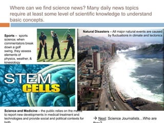 Where can we find science news? Many daily news topics
   require at least some level of scientific knowledge to understand
   basic concepts.

                                                         Natural Disasters – All major natural events are caused
Sports – sports                                                          by fluctuations in climate and tectonics
science; when
commentators break
down a golf
swing, they assess
elements of
physics, weather, &
kinesiology




Science and Medicine – the public relies on the media
to report new developments in medical treatment and
technologies and provide social and political contexts for       Next: Science Journalists…Who are
 