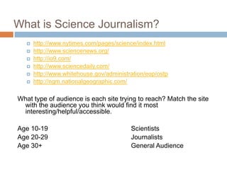 What is Science Journalism?
      http://www.nytimes.com/pages/science/index.html
      http://www.sciencenews.org/
      http://io9.com/
      http://www.sciencedaily.com/
      http://www.whitehouse.gov/administration/eop/ostp
      http://ngm.nationalgeographic.com/

What type of audience is each site trying to reach? Match the site
 with the audience you think would find it most
 interesting/helpful/accessible.

Age 10-19                                 Scientists
Age 20-29                                 Journalists
Age 30+                                   General Audience
 