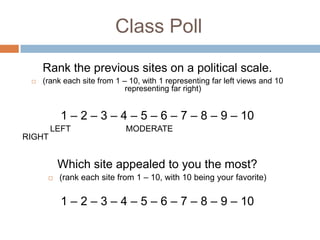 Class Poll
     Rank the previous sites on a political scale.
    (rank each site from 1 – 10, with 1 representing far left views and 10
                             representing far right)


          1 – 2 – 3 – 4 – 5 – 6 – 7 – 8 – 9 – 10
        LEFT                 MODERATE
RIGHT


          Which site appealed to you the most?
         (rank each site from 1 – 10, with 10 being your favorite)

          1 – 2 – 3 – 4 – 5 – 6 – 7 – 8 – 9 – 10
 