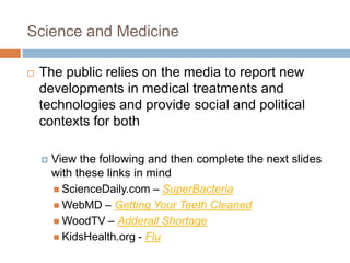 Science and Medicine

   The public relies on the media to report new
    developments in medical treatments and
    technologies and provide social and political
    contexts for both

       View the following and then complete the next slides
        with these links in mind
         ScienceDaily.com – SuperBacteria
         WebMD – Getting Your Teeth Cleaned
         WoodTV – Adderall Shortage
         KidsHealth.org - Flu
 