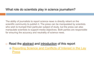What role do scientists play in science journalism?


The ability of journalists to report science news is directly reliant on the
scientific community to publish it. The press can be manipulated by scientists
who wish to trumpet their particular subject of study, but the press can also
manipulate scientists to support media objectives. Both parties are responsible
for ensuring the accuracy and neutrality of science news.



   Read the abstract and introduction of this report
     Reporting Science and Conflicts of Interest in the Lay
      Press
 