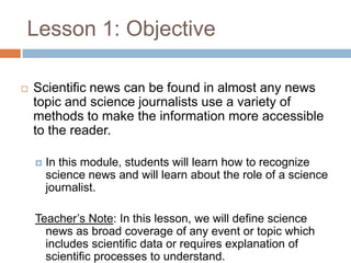 Lesson 1: Objective

   Scientific news can be found in almost any news
    topic and science journalists use a variety of
    methods to make the information more accessible
    to the reader.

       In this module, students will learn how to recognize
        science news and will learn about the role of a science
        journalist.

    Teacher’s Note: In this lesson, we will define science
      news as broad coverage of any event or topic which
      includes scientific data or requires explanation of
      scientific processes to understand.
 