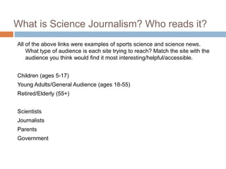 What is Science Journalism? Who reads it?
All of the above links were examples of sports science and science news.
    What type of audience is each site trying to reach? Match the site with the
    audience you think would find it most interesting/helpful/accessible.


Children (ages 5-17)
Young Adults/General Audience (ages 18-55)
Retired/Elderly (55+)


Scientists
Journalists
Parents
Government
 
