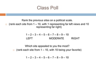 Class Poll

              Rank the previous sites on a political scale.
   (rank each site from 1 – 10, with 1 representing far left views and 10
                            representing far right)

                   1 – 2 – 3 – 4 – 5 – 6 – 7 – 8 – 9 – 10
                   LEFT                 MODERATE          RIGHT

                  Which site appealed to you the most?
          (rank each site from 1 – 10, with 10 being your favorite)

                   1 – 2 – 3 – 4 – 5 – 6 – 7 – 8 – 9 – 10
 