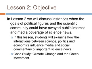 Lesson 2: Objective
In Lesson 2 we will discuss instances when the
  goals of political figures and the scientific
  community could have swayed public interest
  and media coverage of science news.
   In this lesson, students will examine how the
    interactions between science, politics and
    economics influence media and social
    commentary of important science news.
   Case Study: Climate Change and the Green
    Movement
 