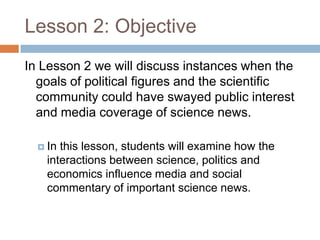 Lesson 2: Objective
In Lesson 2 we will discuss instances when the
  goals of political figures and the scientific
  community could have swayed public interest
  and media coverage of science news.

   Inthis lesson, students will examine how the
   interactions between science, politics and
   economics influence media and social
   commentary of important science news.
 