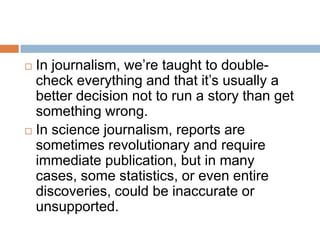  In journalism, we’re taught to double-
  check everything and that it’s usually a
  better decision not to run a story than get
  something wrong.
 In science journalism, reports are
  sometimes revolutionary and require
  immediate publication, but in many
  cases, some statistics, or even entire
  discoveries, could be inaccurate or
  unsupported.
 