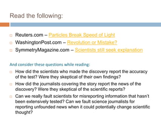 Read the following:

   Reuters.com – Particles Break Speed of Light
   WashingtonPost.com – Revolution or Mistake?
   SymmetryMagazine.com – Scientists still seek explanation

And consider these questions while reading:
   How did the scientists who made the discovery report the accuracy
    of the test? Were they skeptical of their own findings?
   How did the journalists covering the story report the news of the
    discovery? Were they skeptical of the scientific reports?
   Can we really fault scientists for misreporting information that hasn’t
    been extensively tested? Can we fault science journalists for
    reporting unfounded news when it could potentially change scientific
    thought?
 