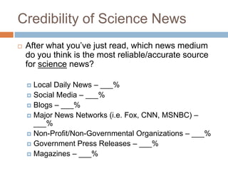 Credibility of Science News
   After what you’ve just read, which news medium
    do you think is the most reliable/accurate source
    for science news?

     Local Daily News – ___%
     Social Media – ___%
     Blogs – ___%
     Major News Networks (i.e. Fox, CNN, MSNBC) –
      ___%
     Non-Profit/Non-Governmental Organizations – ___%
     Government Press Releases – ___%
     Magazines – ___%
 