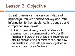 Lesson 3: Objective
   Scientific news can be very complex and
    science journalists need to convey accurate
    information to their audience in a concise and
    comprehensive format.
     Inthis homework assignment, students will
     examine how the communication of scientific
     information between scientists and reporters can
     later be misconstrued or misreported, and how
     journalists and scientists can work together to
     communicate more effectively.
 
