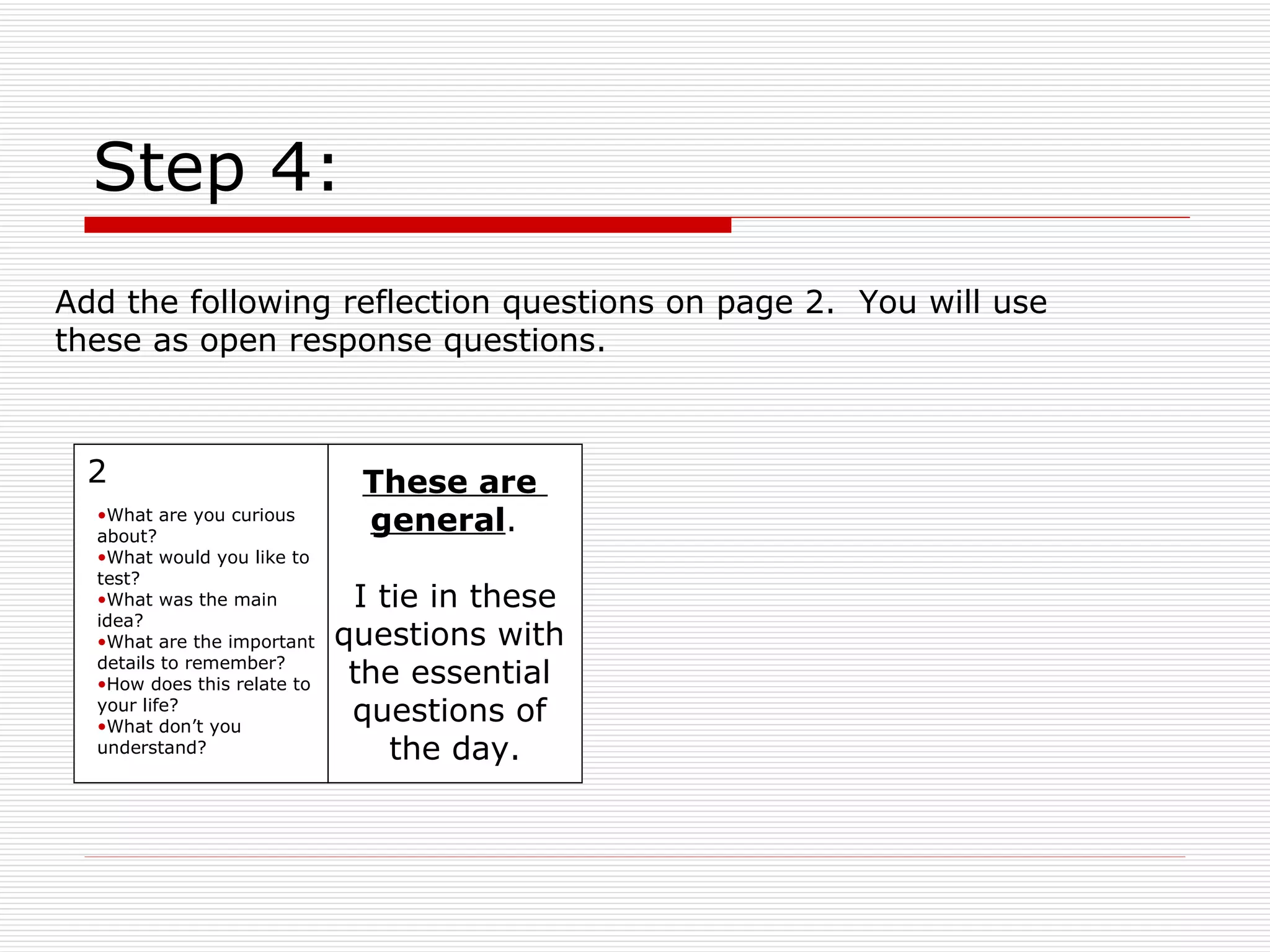 Step 4: These are  general .  I tie in these questions with  the essential  questions of  the day. 2 What are you curious about? What would you like to test? What was the main idea? What are the important details to remember? How does this relate to your life? What don’t you understand? Add the following reflection questions on page 2.  You will use these as open response questions. 