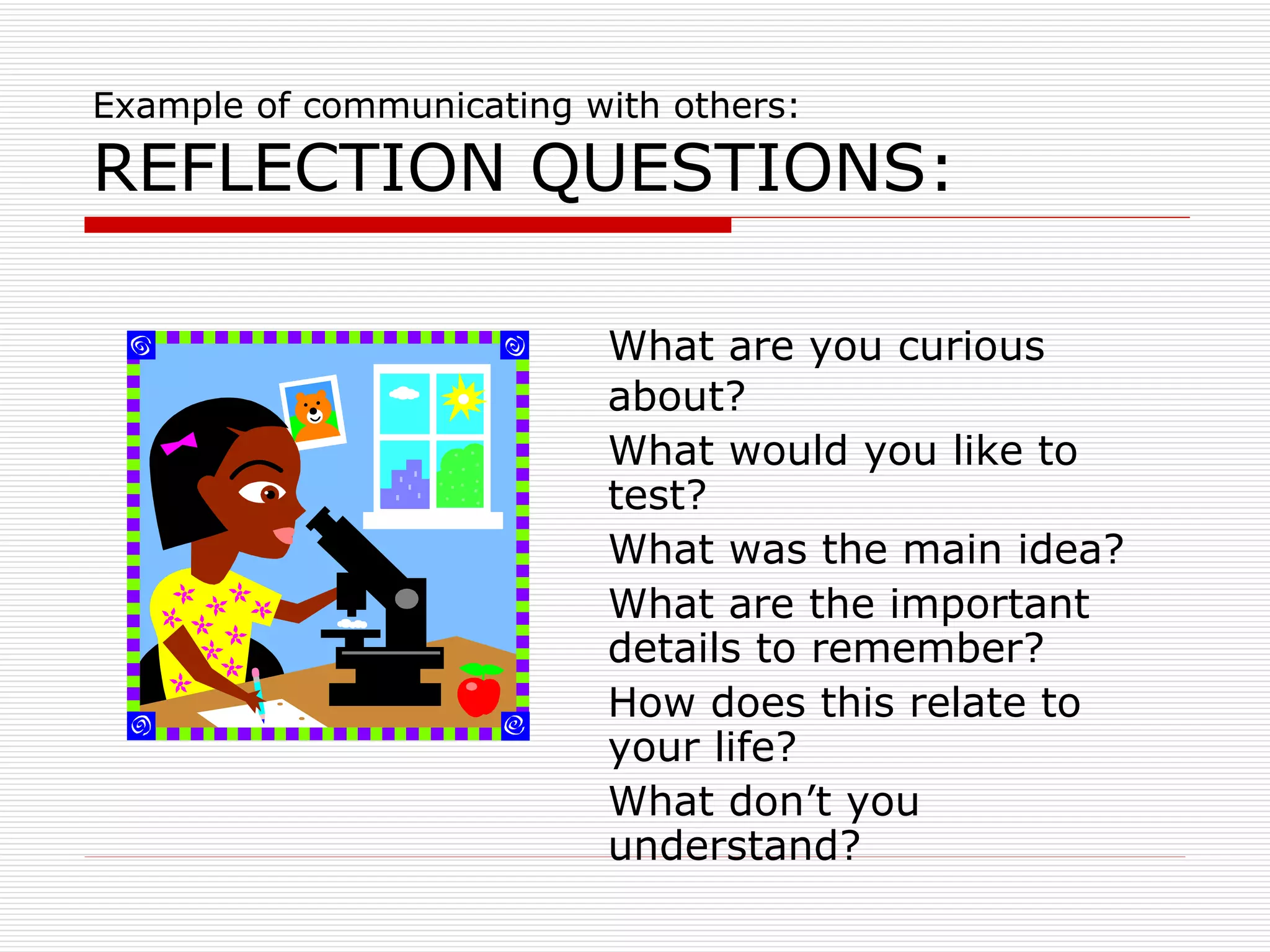 Example of communicating with others: REFLECTION QUESTIONS: What are you curious about? What would you like to test? What was the main idea? What are the important details to remember? How does this relate to your life? What don’t you understand? 