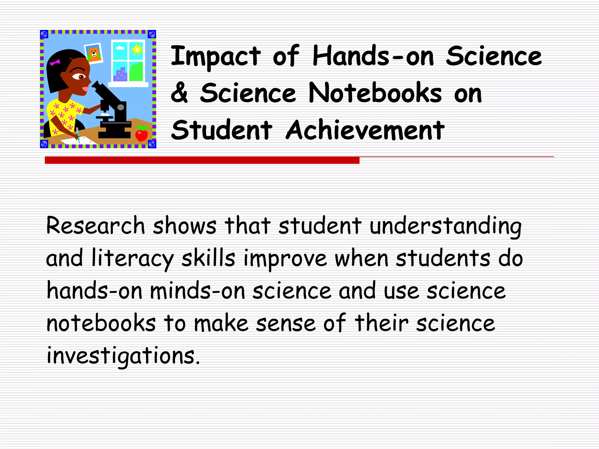 Impact of Hands-on Science & Science Notebooks on Student Achievement Research shows that student understanding and literacy skills improve when students do hands-on minds-on science and use science notebooks to make sense of their science investigations. 