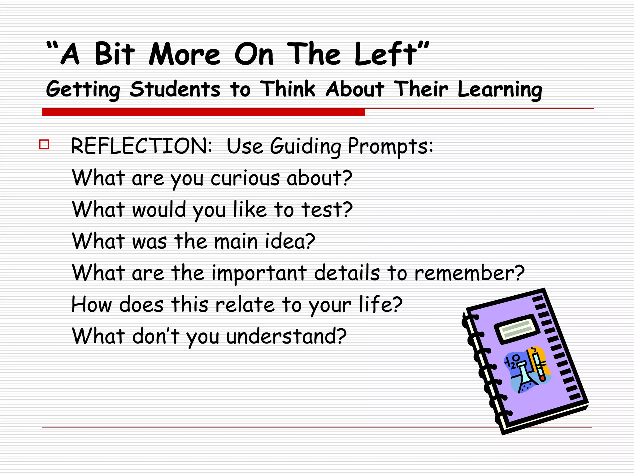 “ A Bit More On The Left” Getting Students to Think About Their Learning REFLECTION:  Use Guiding Prompts: What are you curious about? What would you like to test? What was the main idea? What are the important details to remember? How does this relate to your life? What don’t you understand? 