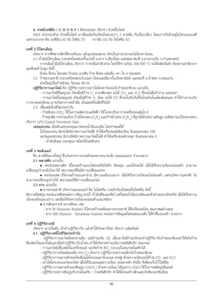 93
4. กรดนิวคลีอิก ( C H O N P ) มีหนวยยอย เรียกวา นิวคลีโอไทด
DNA ประกอบดวย นิวคลีโอไทด มาเชื่อมตอกันเกิดเปนสายยาว 2 สายพัน กันเปนเกลียว โดยเกาะกันดวยคูไนโตรเจนเบสที่
เฉพาะเจาะจง คือ อะดีนีน (A) กับ ไทมีน (T) กวานีน (G) กับ ไซโตซีน (C)
บทที่ 2 ปโตรเลียม
เกิดจาก ซากพืชซากสัตวที่ตายทับถม แลวถูกยอยสลาย เกิดเปนสารประกอบไฮโดรคารบอน
2.1 นํ้ามันปโตรเลียม ประเทศไทยพบครั้งแรกที่ อ.ฝาง จ.เชียงใหม และตอมาพบที่ อ.ลานกระบือ จ.กําแพงเพชร
การกลั่นนํ้ามันปโตรเลียม เรียกวา การกลั่นลําดับสวน โดยใชความรอน 350-400 o
C จะไดผลิตภัณฑ เรียงตามลําดับจาก
จุดเดือดตํ่าไปสูง ดังนี้
มีเทน อีเทน โพรเพน บิวเทน เบนซิน กาด ดีเซล หลอลื่น เตา ไข ยางมะตอย
2.2 กาซธรรมชาติ ประเทศไทยพบบริเวณอาวไทยและมีมากในเชิงพาณิชย และพบที่ อ.นํ้าพอง จ.ขอนแกน
สวนใหญเปนกาซมีเทน รอยละ 80-95
ปฏิกิริยาการเผาไหม คือ ปฏิกิริยาระหวางสารไฮโดรคารบอนกับกาซออกซิเจน แบงเปน
- การเผาไหมที่สมบูรณ เกิดเมื่อมีกาซ O2
มากเพียงพอ จะได CO2
และ H2
O ซึ่งจะไมมีเถาถาน และเขมา
- การเผาไหมไมสมบูรณ เกิดเมื่อมีกาซ O2
นอย จะได CO ซึ่งจะไปจับกับฮีโมโกลบินในเม็ดเลือดแดง ทําใหรางกายเกิด
การขาดออกซิเจน อาจเกิดอาการหนามืด เปนลมหรือเสียชีวิตได
2.3 เชื้อเพลิงในชีวิตประจําวัน
- กาซมีเทน (CH4
) ใชในการผลิตกระแสไฟฟา ใชในรถปรับอากาศเครื่องยนตยูโร-2
- กาซหุงตม ประกอบดวย กาซโพรเพน (C3
H8
) และกาซบิวเทน (C4
H10
) ที่ถูกอัดดวยความดันสูง จนมีสถานะเปนของเหลว
เรียกวา LPG (Liquid Petroleum Gas)
เลขออกเทน เปนตัวเลขบอกคุณภาพของนํ้ามันเบนซิน โดยกําหนดให
ไอโซออกเทน มีประสิทธิภาพการเผาไหมดี ทําใหเครื่องยนตเดินเรียบ มีเลขออกเทน 100
นอรมอลเฮปเทน มีประสิทธิภาพการเผาไหมไมดี ทําใหเครื่องยนตกระตุก มีเลขออกเทน 0
- นํ้ามันดีเซล บอกคุณภาพโดยใชเลขซีเทน
บทที่ 3 พอลิเมอร
คือ สารที่มีขนาดใหญ ซึ่งเกิดจากการรวมตัวของสารขนาดเล็ก (มอนอเมอร) จํานวนมาก
3.1 พลาสติก แบงเปน
• เทอรมอพลาสติก มีโครงสรางแบบโซตรงหรือโซกิ่ง ยืดหยุน และโคงงอได เมื่อไดรับความรอนจะออนตัว สามารถ
เปลี่ยนรูปรางกลับไปมาได เพราะสมบัติไมมีการเปลี่ยนแปลง
• เทอรมอเซต มีโครงสรางแบบตาขาย มีความแข็งแรงมาก เมื่อไดรับความรอนจะไมออนตัว แตจะเกิดการแตกหัก ไม
สามารถเปลี่ยนรูปรางได เพราะสมบัติมีการเปลี่ยนแปลง
3.2 ยาง แบงเปน
• ยางธรรมชาติ เกิดจากมอนอเมอร คือ ไอโซพรีน รวมตัวกันเปนพอลิไอโซพรีน ดังนี้
มีความยืดหยุน ทนตอแรงดึงทนตอการขัดถู ทนนํ้า นํ้ามันพืชและสัตว แตไมทนนํ้ามันเบนซินและตัวทําละลายอินทรีย เมื่อไดรับความ
เย็นจะแข็งและเปราะ แตเมื่อไดรับความรอนจะออนตัวและเหนียว
• ยางสังเคราะห (ยางเทียม) เชน
: ยาง IR (Isoprene Rubber) มีโครงสรางเหมือนยางธรรมชาติ มีสิ่งเจือปนนอย คุณภาพสมํ่าเสมอ
: ยาง SBR (Styrene - Butadiene Rubber) ทนตอการขัดถูแตไมทนตอแรงดึง ใชทําพื้นรองเทา สายยาง
บทที่ 4 ปฏิกิริยาเคมี
เกิดจาก สารเริ่มตน เขาทําปฏิกิริยากัน แลวทําใหเกิดสารใหม เรียกวา ผลิตภัณฑ
4.1 ปฏิกิริยาเคมีในชีวิตประจําวัน
- ปฏิกิริยาการเผาไหมของถานหิน จะมีกํามะถัน (S) เมื่อเผาไหมกํามะถันจะทําปฏิกิริยากับกาซออกซิเจนทําใหเกิดกาซ
ซัลเฟอรไดออกไซดและเมื่อทําปฏิกิริยากับนํ้าฝน ทําใหเกิดกรดกํามะถัน/กรดซัลฟวริก (ฝนกรด)
- การเผาไหมเชื้อเพลิงในเครื่องยนต จะเกิดกาซ NO2
กลายเปนฝนกรดไนตริกได
- ปฏิกิริยาการเกิดสนิมเหล็ก (Fe2
O3
) เกิดจาก ปฏิกิริยาระหวางเหล็กกับกาซออกซิเจน
- ปฏิกิริยาการสลายตัวของโซเดียมไฮโดรเจนคารบอเนต (ผงฟู) ดวยความรอนจะไดกาซ CO2
และ H2
O
- สารไฮโดรเจนเปอรออกไซด เมื่อไดรับแสงและความรอน จะสลายตัว ดังนั้น จึงตองเก็บไวในที่มืด
- ปฏิกิริยาการสลายตัวของหินปูน (CaCO3
) ดวยความรอน ไดปูนขาว (CaO) ใชในการผลิตปูนซีเมนต
- ปฏิกิริยาระหวางหินปูนกับกรดไนตริก / กรดซัลฟวริก ทําใหสิ่งกอสรางสึกและเกิดหินงอกหินยอย
 