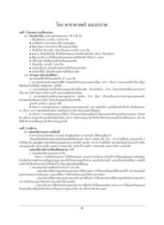 96
โลก ดาราศาสตร และอวกาศ
บทที่ 1 โลกและการเปลี่ยนแปลง
1.1 โครงสรางโลก แบงตามลักษณะมวลสาร ได 3 ชั้น คือ
1. ชั้นเปลือกโลก แบงเปน 2 บริเวณ คือ
• ภาคพื้นทวีป ประกอบดวย ซิลิกาและอะลูมินา
• ใตมหาสมุทร ประกอบดวย ซิลิกาและแมกนีเซีย
2. ชั้นเนื้อโลก มีความลึก 2,900 กิโลเมตร แบงเปน 3 สวน คือ
• สวนบน เปนหินที่เย็นตัว ชั้นเนื้อโลกสวนบนรวมกับชั้นเปลือกโลก เรียกวา ชั้นธรณีภาค
• ชั้นฐานธรณีภาค เปนชั้นของหินหลอมละลายหรือหินหนืด ที่เรียกวา แมกมา
• ชั้นลางสุด เปนชั้นของแข็งรอนที่แนนและหนืด
3. ชั้นแกนโลก แบงเปน 2 สวน คือ
• แกนโลกชั้นนอก เปนเหล็กและนิกเกิลที่เปนของเหลวรอน
• แกนโลกชั้นใน เปนเหล็กและนิกเกิลที่เปนของแข็ง
1.2 ปรากฏการณทางธรณีวิทยา
แนวรอยตอที่ทําใหเกิดแผนดินไหว มี 3 แนว คือ
1. แนวรอยตอรอบมหาสมุทรแปซิฟก เกิดแผนดินไหวรุนแรงและมากที่สุด ( 80% ) เรียกวา วงแหวนแหงไฟ ไดแก ญี่ปุน
ฟลิปปนส อินโดนีเซีย สหรัฐอเมริกา เม็กซิโก
2. แนวรอยตอภูเขาแอลปในยุโรปและภูเขาหิมาลัยในเอเซีย เกิดแผนดินไหว (15%) โดยจะเกิดระดับตื้นและปานกลาง
ไดแก พมา อัฟกานิสถาน อิหราน ตุรกี และทะเลเมดิเตอรเรเนียน
3. แนวรอยตอบริเวณสันกลางมหาสมุทรตางๆ ของโลก (5%) ไดแก บริเวณเทือกเขากลางมหาสมุทรแอตแลนติก
มหาสมุทรอินเดียและอารกติก โดยจะเกิดแผนดินไหวในระดับตื้น
ภูเขาไฟ แบงเปน 2 รูปแบบ ดังนี้
• เกิดจาก การปะทุของแมกมา จะมีสัญญาณบอกเหตุลวงหนา เชน แผนดินไหว และมีเสียงคลายฟารอง ซึ่งเมื่อพนออก
มา เรียกวา ลาวา คุพุงเหมือนนํ้าพุรอน เมื่อเย็นตัวกลายเปน หินบะซอลต ซึ่งมีรูพรุน
• เกิดจาก การระเบิดของแมกมาที่มีกาซ ซึ่งจะแยกเปนฟองเหมือนนํ้าเดือดและขยายตัวจนระเบิดอยางรุนแรง พนเศษ
หิน ผลึกแร เถาภูเขาไฟ และเมื่อเย็นตันเปนหิน เรียกวา หินตะกอนภูเขาไฟ ซึ่งเรียกชื่อตามขนาดและชิ้นสวนที่พนออกมา เชน หิน
ทัฟฟ หินกรวดเหลี่ยมภูเขาไฟ หินกรวดมนภูเขาไฟ
บทที่ 2 ธรณีภาค
2.1 แผนธรณีภาคและการเคลื่อนที่
ป พ.ศ.2458 ดร.อัลเฟรด เวกาเนอร นักอุตุนิยมวิทยา ชาวเยอรมัน ไดตั้งสมมติฐานวา
“ผืนแผนดินทั้งหมดบนโลกแตเดิมเปนแผนดินผืนเดียวกัน เรียกวา พันเจีย เมื่อ 200 - 135 ลานปที่แลว แยกออกเปน 2
ทวีปใหญ คือ ลอเรเซียทางตอนเหนือและกอนดวานาทางตอนใต และเมื่อ 135-65 ลานปที่แลว ลอเรเซียเริ่มแยกเปนอเมริกาเหนือ
และแผนยูเรเซีย (ยุโรป+เอเชีย) กอนดวานาจะแยกเปน อเมริกาใต แอฟริกา ออสเตรเลีย แอนตารกติกา และอินเดีย
แผนธรณีภาคมีการเคลื่อนที่ตลอดเวลา ดังนี้
1. ขอบแผนธรณีภาคแยกออกจากกัน
เกิดจาก การดันตัวของแมกมา ทําใหเกิดรอยแตก จนแมกมาถายโอนความรอนได ทําใหอุณหภูมิและความดันลดลง
ทําเปลือกโลกทรุดตัวกลายเปนหุบเขาทรุด ตอมามีนํ้าไหลมาสะสมเปนทะเล และเกิดเปนรองลึก แมกมาจึงแทรกดันขึ้นมา สงผลให
แผนธรณีเคลื่อนตัวแยกออกไปทั้งสองขาง เกิดการขยายตัวของพื้นทะเล
2. ขอบแผนธรณีภาคเคลื่อนเขาหากัน มี 3 แบบ คือ
- แผนธรณีภาคใตมหาสมุทรชนกับแผนธรณีภาคใตมหาสมุทร ทําใหแผนหนึ่งมุดลงใตอีกแผนหนึ่ง ปลายของแผนที่
มุดลงจะหลอมกลายเปนแมกมา และปะทุขึ้นมา ทําใหเกิดเปนแนวภูเขาไฟกลางมหาสมุทร
- แผนธรณีภาคใตมหาสมุทรชนกับแผนธรณีภาคภาคพื้นทวีป ทําใหแผนธรณีภาคใตมหาสมุทรซึ่งหนักกวามุดลงขาง
ลาง เกิดเปนแนวภูเขาไฟชายฝง เชน อเมริกาใต (แอนดีส)
- แผนธรณีภาคภาคพื้นทวีปชนกับแผนธรณีภาคภาคพื้นทวีป ซึ่งทั้งสองแผนมีความหนามาก ทําใหแผนหนึ่งมุดลงแต
อีกแผนหนึ่งเกยขึ้นเกิดเปนเทือกเขาเปนแนวยาวอยูกลางทวีป เชน เทือกเขาหิมาลัย แอลป
 