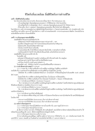 99
ชีวิตกับสิ่งแวดลอม สิ่งมีชีวิตกับการดํารงชีวิต
บทที่ 1 สิ่งมีชีวิตกับสิ่งแวดลอม
โลก มีระบบนิเวศนหลากหลายรวมกัน เปนระบบขนาดใหญ เรียกวา ชีวภาค(Biophere) เชน
- บริเวณเสนศูนยสูตร มีอุณหภูมิสูงและแสงแดดมาก ทําใหมีฝนตกชุก เกิดปาฝนเขตรอน
- บริเวณที่สูงหรือตํ่าจากเสนศูนยสูตร เรียกวา เขตอบอุน มีอุณหภูมิและแสงแดดจํากัด จึงไมหลากหลาย
- ขั้วโลกเหนือ เรียกวา เขตทุนดรา มีอุณหภูมิและแสงแดดนอย พื้นนํ้าเปนนํ้าแข็ง มีพืชคลุมดิน
ในหวงโซอาหาร จะมีการถายทอดพลังงานจากผูผลิตไปยังผูบริโภคลําดับตาง ๆ โดยจะถายทอดไปเพียง 10% สวนพลังงานอีก 90%
จะถูกใชในการดํารงชีวิต นอกจากนี้ ในหวงโซอาหาร จะมีการถายทอดโลหะหนัก จากยาฆาแมลงและสารพิษดวย โดยจะมีปริมาณ
สะสมเพิ่มขึ้นตามลําดับการกินของสิ่งมีชีวิต
บทที่ 2 การรักษาดุลยภาพของสิ่งมีชีวิต
เซลลสิ่งมีชีวิต มีสวนประกอบที่เหมือนกัน คือ
- เยื่อหุมเซลล ทําหนาที่ หอหุมเซลลและควบคุมการผานสารเขา – ออก
- นิวเคลียส เปนศูนยควบคุมการทํางานของเซลลและเปนแหลงเก็บสารพันธุกรรม
- ไมโทคอนเดรีย เปนแหลงผลิตสารพลังงานสูง
- ไรโบโซม ทําหนาที่ สังเคราะหโปรตีน
- รางแหเอนโดพลาซึม ทําหนาที่สังเคราะหและลําเลียงโปรตีน บางสวนสังเคราะหไขมัน
- กอลจิคอมเพล็กซ ทําหนาที่ ปรับเปลี่ยนโปรตีนและไขมัน แลวสงไปยังปลายประสาท
เซลลสิ่งมีชีวิต มีสวนประกอบที่ตางกัน คือ
ในเซลลพืช จะมี
: ผนังเซลล ทําใหเซลลคงรูปรางและมีการเจริญในแนวตั้ง มีโครงสรางหลัก คือ เซลลูโลส
: คลอโรพลาสต ทําหนาที่ สังเคราะหนํ้าตาลโดยใชพลังงานแสง
: แวคิวโอล ทําหนาที่ บรรจุนํ้าและสารชนิดตาง ๆ
ในเซลลสัตว จะมี : ไลโซโซม ทําหนาที่ บรรจุเอนไซมที่มีสมบัติในการยอยสลาย
2.1 การลําเลียงสารผานเซลล มี 4 ประเภท
2.2.1 การแพร คือ การที่สารเคลื่อนที่จากบริเวณที่มีความเขมขนสูง ไปสูที่มีความเขมขนตํ่า
ออสโมซิส คือ การแพรของนํ้าผานเยื่อหุมเซลล จากบริเวณที่มีนํ้ามากไปสูนํ้านอย แบงเปน
- ไฮโพโทนิค คือ สารที่มีความเขมขนตํ่าหรือนํ้ามาก นํ้าจะไหลเขา ทําใหเซลลใหญโดยถาเปนเซลลพืช จะเตง แตเซลล
สัตว จะแตก
- ไฮเพอรโทนิค คือ สารที่มีความเขมขนสูงหรือนํ้านอย นํ้าจะไหลออก ทําใหเซลลเหี่ยว
- ไอโซโทนิค คือ สารที่มีความเขมขนเทากับภายในเซลล นํ้าจะไหลเขา = ไหลออก ทําใหเซลลคงเดิม
2.2.2 การลําเลียงแบบฟาซิลิเทต ( Facilitated Transport)
คือ การลําเลียงสารจากบริเวณที่มีความเขมขนสูงไปสูบริเวณที่มีความเขมขนตํ่า โดยมีโปรตีนตัวพาอยูบนเยื่อหุมเซลล
ซึ่งไมตองอาศัยพลังงาน โดยมีอัตราเร็วมากกวาการแพร
2.2.3 การลําเลียงแบบใชพลังงาน (Active Transport)
คือ การลําเลียงสารจากบริเวณที่มีความเขมขนตํ่าไปสูบริเวณที่มีความเขมขนสูง โดยมีโปรตีนตัวพาอยูบนเยื่อหุมเซลล
และตองอาศัยพลังงาน
2.2.4 การลําเลียงสารแบบไมผานเยื่อหุมเซลล
คือ การลําเลียงสารที่มีขนาดใหญ เชน โปรตีน คารโบไฮเดรต ซึ่งจะไมสามารถผานโปรตีนตัวพาได แตจะใชเยื่อหุมเซลล
โอบลอม ดังนี้
- กระบวนการเอนโดไซโทซิส (Endocytosis) เปนการลําเลียงสารเขาเซลล
- กระบวนการเอกโซไซโทซิส (Exocytosis) เปนการลําเลียงสารออกเซลล
2.2 กลไกการรักษาดุลยภาพ
2.3.1 การรักษาดุลยภาพของนํ้าในพืชโดยการคายนํ้าออกที่ปากใบ และการดูดนํ้าเขาทางราก
2.3.2 การรักษาดุลยภาพของนํ้าในรางกายคน
• เมื่อรางกายเกิดภาวะขาดนํ้า ทําใหเลือดขน มีความดันเลือดตํ่า สมองไฮโพทาลามัสจะกระตุนตอมใตสมองสวนทาย ให
หลั่งฮอรโมนแอนติไดยูเรติก ออกมา เพื่อไปกระตุนใหทอหนวยไตดูดนํ้ากลับคืน
2.3.3 การรักษาดุลยภาพของกรด-เบสในรางกายคน
ถารางกายมีระดับเมแทบอลิซึมสูง (ปฏิกิริยาเคมีตางๆ ในรางกาย) ทําใหเกิดกาซ CO2
มาก เกิดเปนกรดคารบอนิก ซึ่ง
แตกตัวให H+
ออกมา สงผลให pH ในเลือดตํ่าลง หนวยไตจึงทําหนาที่ขับ H+
ออกมาทางปสสาวะ
 