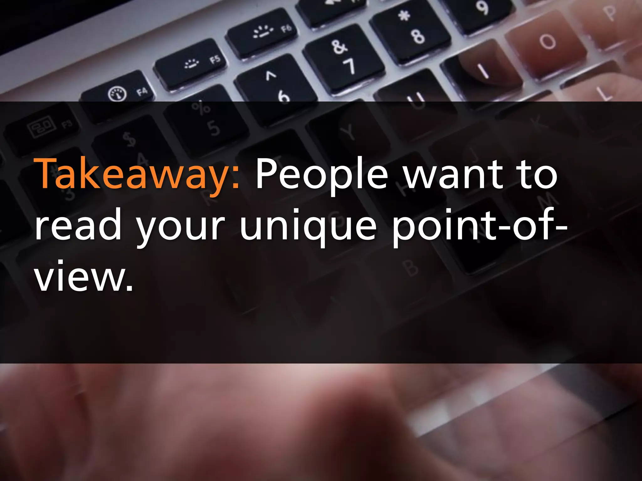 Takeaway: People want to
read your unique point-of-
view.
 