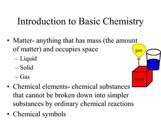 Introduction to Basic Chemistry 
•  Matter­ anything that has mass (the amount 
of matter) and occupies space 
– Liquid 
– Solid 
– Gas 
•  Chemical elements­ chemical substances 
that cannot be broken down into simpler 
substances by ordinary chemical reactions 
•  Chemical symbols
 