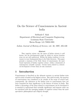 On the Science of Consciousness in Ancient
India
Subhash C. Kak
Department of Electrical and Computer Engineering
Louisiana State University
Baton Rouge, LA 70803-5901
Indian Journal of History of Science, vol. 32, 1997, 105-120
Abstract
That cognitive science was the queen of Indian sciences is well
known, but the developmental stages by which its various branches
arose are not well understood. Within the Indian tradition it is cus-
tomary to trace fundamental ideas to the Vedic literature. This paper
presents a summary of the Vedic theory of consciousness, the most
broad expression of Indian cognitive science, within a framework of
contemporary scientific concepts. Certain issues related to a histori-
cal development of these ideas are also examined.
1 Introduction
Consciousness is described as the ultimate mystery in ancient Indian texts
and its study is lauded as the highest science. But until recently, the question
of consciousness was considered to lie outside of the scope of science1
and,
consequently, the references in the Indian texts to consciousness have not
been examined for their significance to the history of science in India. But
before a chronology of the ideas related to consciousness can be developed it
is essential to understand their scientific significance and separate what can
be correlated with the emerging insights of cognitive science from the more
speculative philosophical and religious thought.
1
 