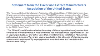 Statement from the Flavor and Extract Manufacturers
Association of the United States
• “The Flavor and Extract Manufacturers Association of the United States (FEMA) has for more than
50 years sponsored an extensive program, the FEMA GRAS program, to assure the safety of flavor
ingredients added to food through state-of-the-art safety evaluations conducted by the FEMA Expert
Panel (Hallagan et al., 2020). The Expert Panel operates under the authority of the GRAS
(“generally recognized as safe”) provision in the statute that governs the safety and labeling of
foods, the Federal Food, Drug, and Cosmetic Act (“FFDCA”). The primary route to regulatory
authority to use flavor ingredients in the U.S. for addition to food is the GRAS determinations made
by the FEMA Expert Panel.”
• “The FEMA Expert Panel evaluates the safety of flavor ingredients only under their
conditions of intended use in food and does not evaluate flavor ingredients for use
in vaping products, or any other uses that are intended for inhalation. FEMA does
not support the use of flavors in vaping products in the absence of rigorous safety
assessments performed by vaping product manufacturers and marketers that
demonstrate safety.”
 