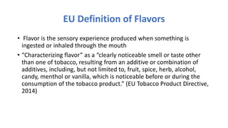 EU Definition of Flavors
• Flavor is the sensory experience produced when something is
ingested or inhaled through the mouth
• “Characterizing flavor” as a “clearly noticeable smell or taste other
than one of tobacco, resulting from an additive or combination of
additives, including, but not limited to, fruit, spice, herb, alcohol,
candy, menthol or vanilla, which is noticeable before or during the
consumption of the tobacco product.” (EU Tobacco Product Directive,
2014)
 