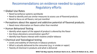 Recommendations on evidence needed to support
Regulatory efforts
• Global Use Rates
• Need Surveillance systems worldwide
• Need to identify and use similar measures to assess use of flavored products
• Need to focus on all flavors; not just menthol
• Perceptions about the appeal and addictive potential of flavored products.
• Need more information on flavors other than menthol
• Human Behavioral Testing
• Identify what aspect of the appeal of product is altered by the flavor
• Are these alterations concentration specific?
• Identify how flavors interact with nicotine and/or tobacco
• Chemical and Toxicological testing
• Levels and stability of chemicals in tobacco products
• What is actually delivered to the consumer (e.g. in smoke or vapor)
• Toxicity of chemical in products and what is delivered
WHO Tob Reg reports; Krishnan-Sarin et al., 2019; El-Hellani et al., 2021
 