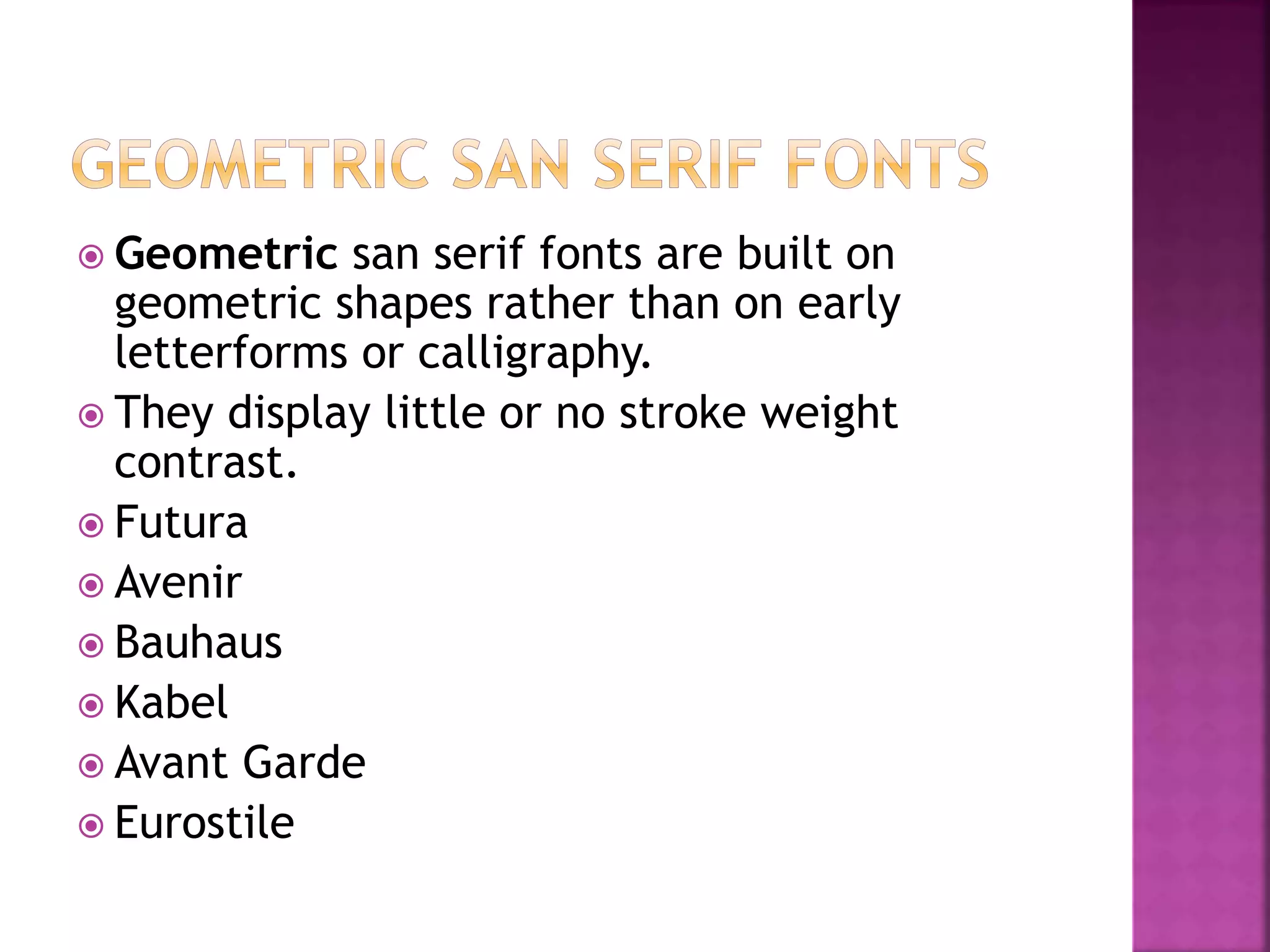  Geometric san serif fonts are built on
geometric shapes rather than on early
letterforms or calligraphy.
 They display little or no stroke weight
contrast.
 Futura
 Avenir
 Bauhaus
 Kabel
 Avant Garde
 Eurostile
 