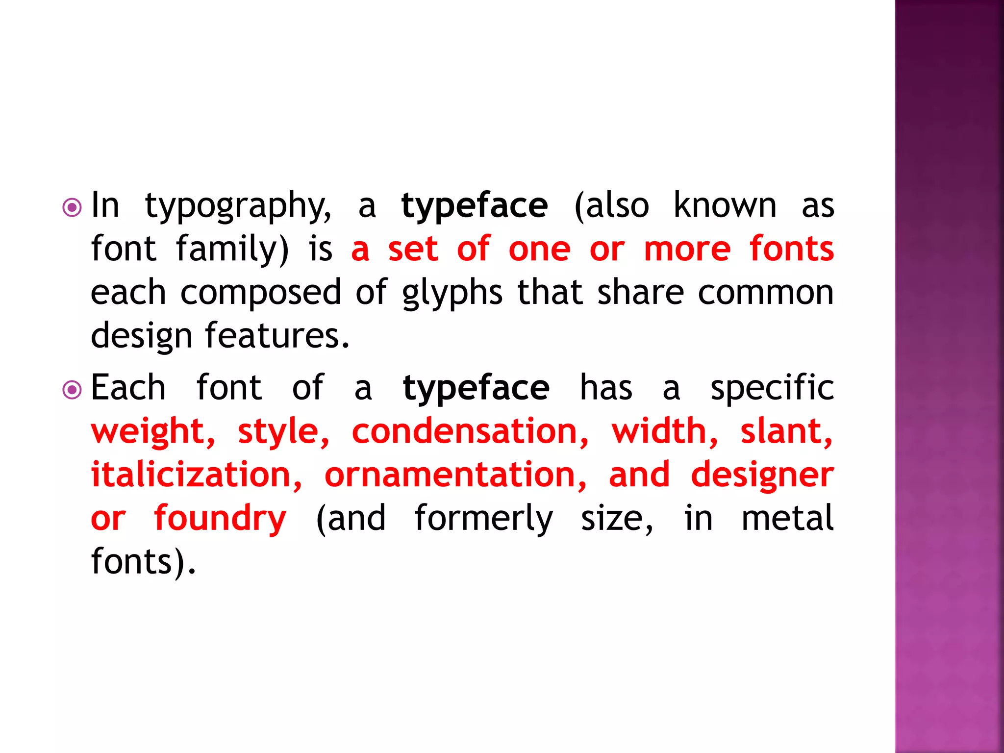 In typography, a typeface (also known as
font family) is a set of one or more fonts
each composed of glyphs that share common
design features.
 Each font of a typeface has a specific
weight, style, condensation, width, slant,
italicization, ornamentation, and designer
or foundry (and formerly size, in metal
fonts).
 