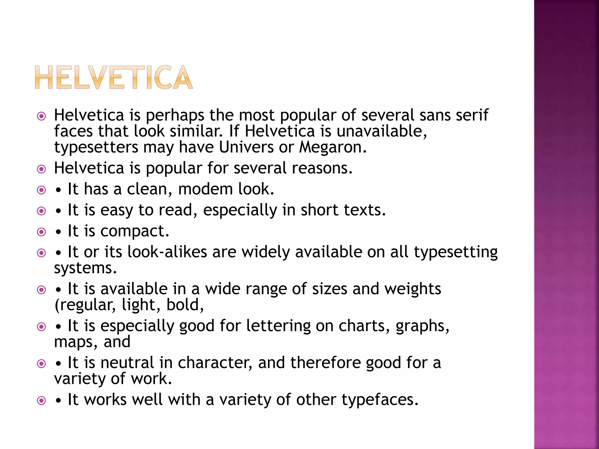  Helvetica is perhaps the most popular of several sans serif
faces that look similar. If Helvetica is unavailable,
typesetters may have Univers or Megaron.
 Helvetica is popular for several reasons.
 • It has a clean, modem look.
 • It is easy to read, especially in short texts.
 • It is compact.
 • It or its look-alikes are widely available on all typesetting
systems.
 • It is available in a wide range of sizes and weights
(regular, light, bold,
 • It is especially good for lettering on charts, graphs,
maps, and
 • It is neutral in character, and therefore good for a
variety of work.
 • It works well with a variety of other typefaces.
 