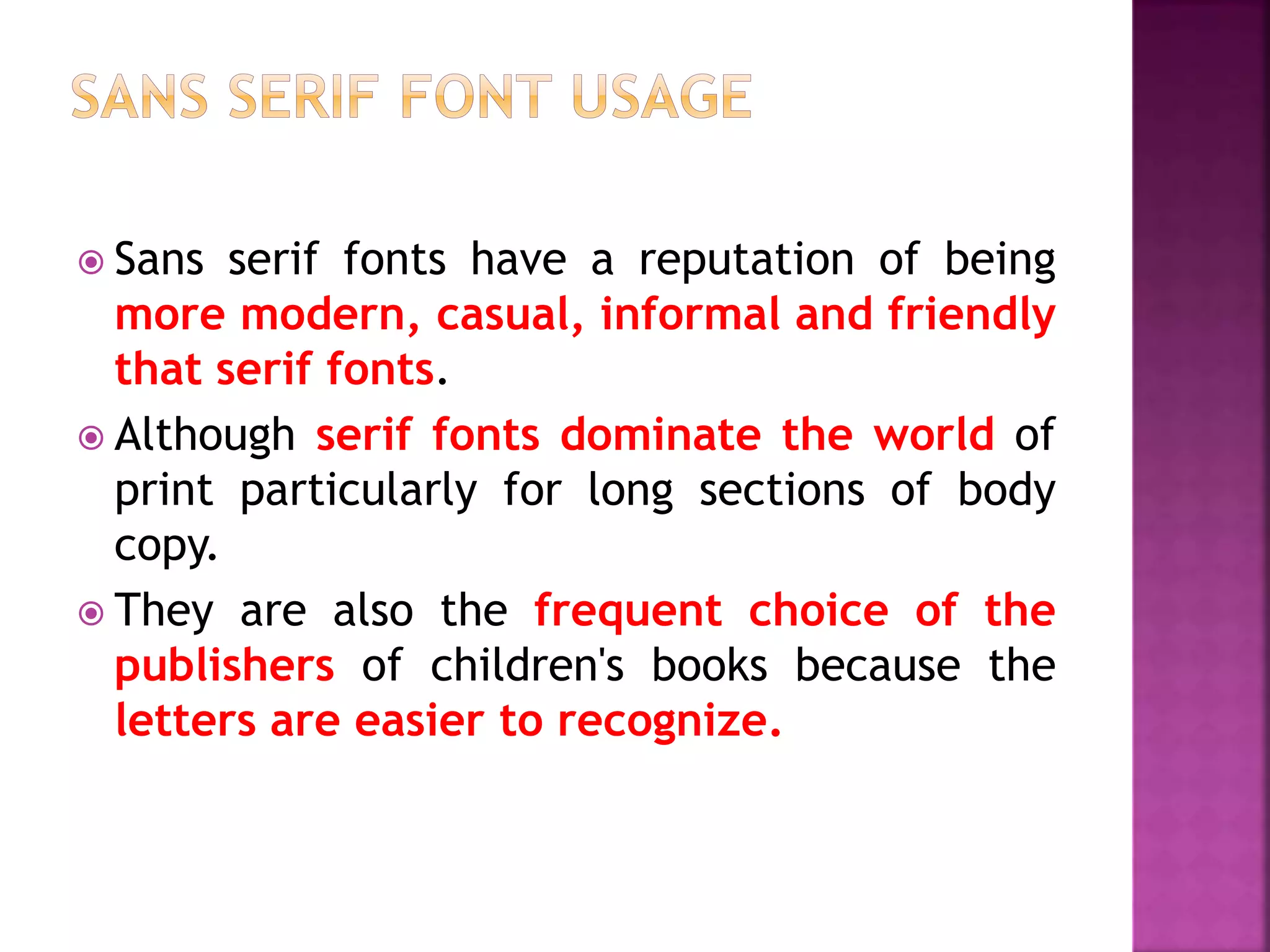  Sans serif fonts have a reputation of being
more modern, casual, informal and friendly
that serif fonts.
 Although serif fonts dominate the world of
print particularly for long sections of body
copy.
 They are also the frequent choice of the
publishers of children's books because the
letters are easier to recognize.
 