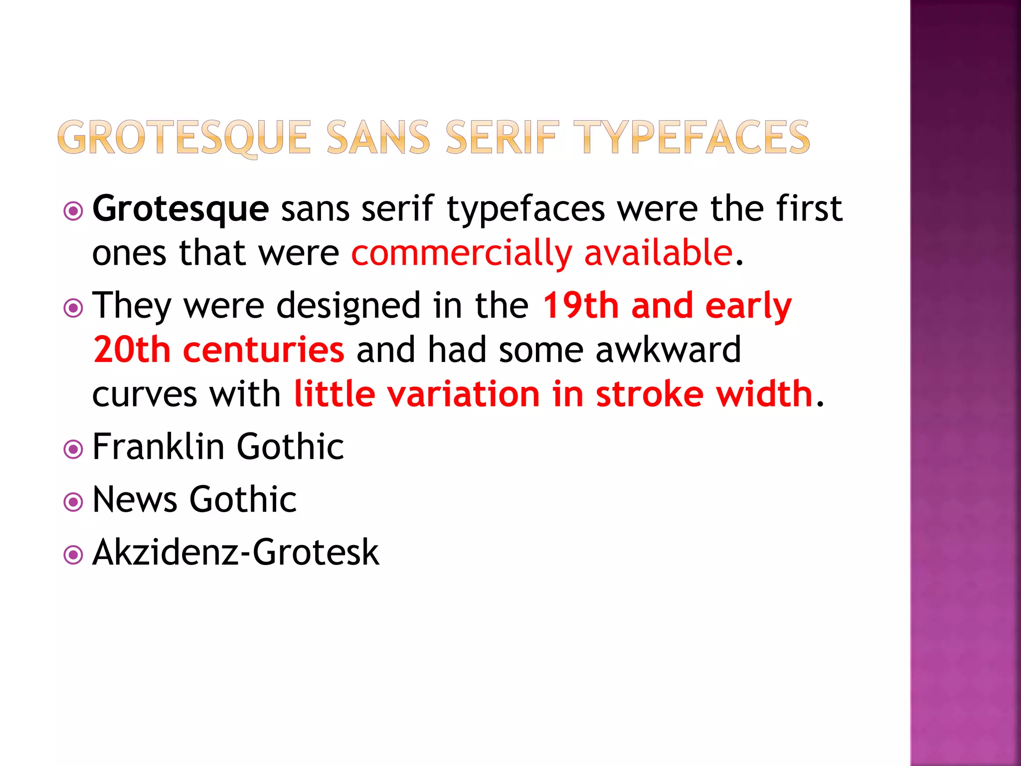  Grotesque sans serif typefaces were the first
ones that were commercially available.
 They were designed in the 19th and early
20th centuries and had some awkward
curves with little variation in stroke width.
 Franklin Gothic
 News Gothic
 Akzidenz-Grotesk
 