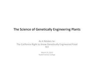 The Science of Genetically Engineering Plants


                        As it Relates to:
  The California Right to Know Genetically Engineered Food
                               Act

                        March 23, 2012
                      Rudolf Steiner College
 