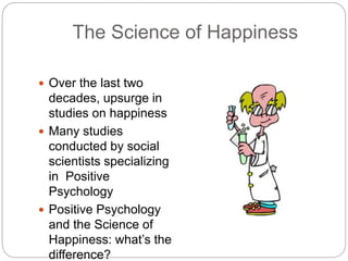 The Science of Happiness
 Over the last two
decades, upsurge in
studies on happiness
 Many studies
conducted by social
scientists specializing
in Positive
Psychology
 Positive Psychology
and the Science of
Happiness: what’s the
difference?
 