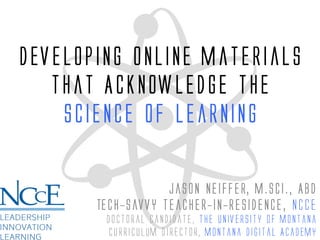 Developing Online Materials
that Acknowledge the
Science of Learning
Jason Neiffer, M.Sci., ABD
Tech-savvy teacher-in-Residence, nCCE
Doctoral candidate, The University of Montana
Curriculum Director, Montana Digital Academy
 