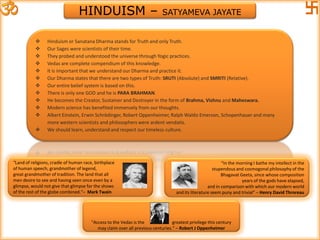 HINDUISM – SATYAMEVA JAYATE
 Hinduism or Sanatana Dharma stands for Truth and only Truth.
 Our Sages were scientists of their time.
 They probed and understood the universe through Yogic practices.
 Vedas are complete compendium of this knowledge.
 It is important that we understand our Dharma and practice it.
 Our Dharma states that there are two types of Truth: SRUTI (Absolute) and SMRITI (Relative).
 Our entire belief system is based on this.
 There is only one GOD and he is PARA BRAHMAN.
 He becomes the Creator, Sustainer and Destroyer in the form of Brahma, Vishnu and Maheswara.
 Modern science has benefited immensely from our thoughts.
 Albert Einstein, Erwin Schrödinger, Robert Oppenheimer, Ralph Waldo Emerson, Schopenhauer and many
more western scientists and philosophers were ardent vendatis.
 We should learn, understand and respect our timeless culture.
“In the morning I bathe my intellect in the
stupendous and cosmogonal philosophy of the
Bhagavat Geeta, since whose composition
years of the gods have elapsed,
and in comparison with which our modern world
and its literature seem puny and trivial” – Henry David Throreau
"Land of religions, cradle of human race, birthplace
of human speech, grandmother of legend,
great grandmother of tradition. The land that all
men desire to see and having seen once even by a
glimpse, would not give that glimpse for the shows
of the rest of the globe combined."– Mark Twain
"Access to the Vedas is the greatest privilege this century
may claim over all previous centuries.“ – Robert J Oppenheimer
 
