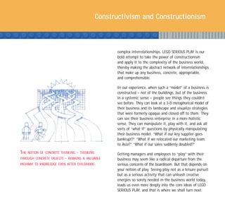 Constructivism and Constructionism



                                                         complex interrelationships. LEGO SERIOUS PLAY is our
                                                         bold attempt to take the power of constructionism
                                                         and apply it to the complexity of the business world,
                                                         thereby making the abstract network of interrelationships
                                                         that make up any business, concrete, appropriable,
                                                         and comprehensible.

                                                         In our experience, when such a “model” of a business is
                                                         constructed – not of the buildings, but of the business
                                                         in a systemic sense – people see things they couldn’t
                                                         see before. They can look at a 3-D metaphorical model of
                                                         their business and its landscape and visualize strategies
                                                         that were formerly opaque and closed off to them. They
                                                         can see their business enterprise in a more holistic
                                                         sense. They can manipulate it, play with it, and ask all
                                                         sorts of “what if” questions by physically manipulating
                                                         their business model. “What if our key supplier goes
                                                         bankrupt?” “What if we relocated our marketing team
                                                         to Asia?” “What if our sales suddenly doubled?”

THE   NOTION OF CONCRETE THINKING   -   THINKING         Getting managers and employees to “play” with their
THROUGH CONCRETE OBJECTS   -   REMAINS A VALUABLE        business may seem like a radical departure from the
PATHWAY TO KNOWLEDGE EVEN AFTER CHILDHOOD.               serious concerns of the boardroom. But that depends on
                                                         your notion of play. Seeing play not as a leisure pursuit
                                                         but as a serious activity that can unleash creative
                                                         energies so sorely needed in the business world today,
                                                         leads us even more deeply into the core ideas of LEGO
                                                         SERIOUS PLAY, and that is where we shall turn next.
 