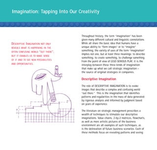 Imagination: Tapping Into Our Creativity



                                     Throughout history, the term “imagination” has been
                                     given many different cultural and linguistic connotations.
DESCRIPTIVE IMAGINATION   NOT ONLY   While all share the basic idea that humans have a
REVEALS WHAT IS HAPPENING IN THE     unique ability to “form images” or to “imagine”
OFTEN CONFUSING WORLD “OUT THERE”,
                                     something, the variety of uses of the term “imagination”
                                     implies not one, but at least three meanings: to describe
BUT IT ENABLES US TO MAKE SENSE
                                     something, to create something, to challenge something.
OF IT AND TO SEE NEW POSSIBILITIES
                                     From the point of view of LEGO SERIOUS PLAY, it is the
AND OPPORTUNITIES.                   interplay between these three kinds of imagination
                                     that make up what we call strategic imagination –
                                     the source of original strategies in companies.

                                     Descriptive Imagination

                                     The role of DESCRIPTIVE IMAGINATION is to evoke
                                     images that describe a complex and confusing world
                                     “out there.” This is the imagination that identifies
                                     patterns and regularities in the mass of data generated
                                     by rigorous analysis and informed by judgment based
                                     on years of experience.

                                     The literature on strategic management prescribes a
                                     wealth of techniques to stimulate our descriptive
                                     imaginations. Value chains, 2-by-2 matrices, flowcharts,
                                     as well as more artistic pictures of the business
                                     environment are all examples of such techniques, as
                                     is the delineation of future business scenarios. Each of
                                     these methods focus on revealing patterns and seeing
 