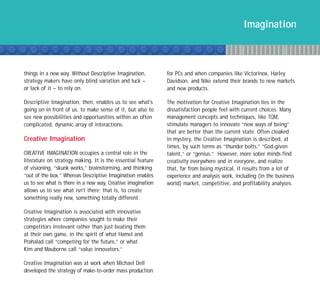 Imagination



things in a new way. Without Descriptive Imagination,        for PCs and when companies like Victorinox, Harley
strategy makers have only blind variation and luck –         Davidson, and Nike extend their brands to new markets
or lack of it – to rely on.                                  and new products.

Descriptive Imagination, then, enables us to see what’s      The motivation for Creative Imagination lies in the
going on in front of us, to make sense of it, but also to    dissatisfaction people feel with current choices. Many
see new possibilities and opportunities within an often      management concepts and techniques, like TQM,
complicated, dynamic array of interactions.                  stimulate managers to innovate “new ways of being”
                                                             that are better than the current state. Often cloaked
Creative Imagination                                         in mystery, the Creative Imagination is described, at
                                                             times, by such terms as “thunder bolts,” “God-given
CREATIVE IMAGINATION occupies a central role in the          talent,” or “genius.” However, more sober minds find
literature on strategy making. It is the essential feature   creativity everywhere and in everyone, and realize
of visioning, “skunk works,” brainstorming, and thinking     that, far from being mystical, it results from a lot of
“out of the box.” Whereas Descriptive Imagination enables    experience and analysis work, including (in the business
us to see what is there in a new way, Creative imagination   world) market, competitive, and profitability analyses.
allows us to see what isn't there; that is, to create
something really new, something totally different.

Creative Imagination is associated with innovative
strategies where companies sought to make their
competitors irrelevant rather than just beating them
at their own game, in the spirit of what Hamel and
Prahalad call “competing for the future,” or what
Kim and Mauborne call “value innovators.”

Creative Imagination was at work when Michael Dell
developed the strategy of make-to-order mass production
 