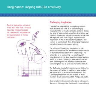 Imagination: Tapping Into Our Creativity



                                     Challenging Imagination
CREATIVE IMAGINATION ALLOWS US
                                     CHALLENGING IMAGINATION is completely different
TO SEE WHAT ISN’T THERE. IT EVOKES
                                     from the other two kinds. It is with challenging
TRULY NEW POSSIBILITIES FROM
                                     imagination that we negate, contradict, and even destroy
THE COMBINATION, RECOMBINATION       the sense of progress that comes from descriptions and
OR TRANSFORMATION OF THINGS          creativity. Challenging Imagination overturns all the rules
OR CONCEPTS.                         and wipes the slate clean. It goes beyond creative
                                     imagination in that it does not merely add on a new
                                     element to what's already there. Challenging Imagination
                                     starts from scratch and assumes nothing.

                                     The methods of Challenging Imagination include
                                     deconstruction and sarcasm. An example of deconstruction
                                     is Michael Hammer’s notion of “re-engineering.” The
                                     whole idea of re-engineering – an idea frequently
                                     misunderstood – is not about improving existing practices.
                                     Rather, it is about “throwing it away and starting all
                                     over; beginning with the proverbial clean slate and
                                     reinventing how you do your work.” (Hammer 1995:4)

                                     The Challenging Imagination was necessary at Nokia when
                                     the company left behind its tradition of wood products
                                     and rubber boots to become a telecom innovator. The
                                     Challenging Imagination was also essential in the re-
                                     invention of such companies as IBM, Phillips, and Alcatel.

                                     Deconstruction in this sense is often paired with sarcasm.
                                     Sarcasm is the recognition that there is no sacred thing
 