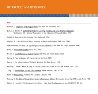 REFERENCES and RESOURCES



Play

Bateson, G. Steps Into an Ecology of Mind. New York, NY: Ballantine, 1972.

Berk, L. & Winsler, A. Scaffolding Children’s Learning: Vygotsky and Early Childhood Education.
         Washington, D.C.: National Association for the Education of Young Children, 1995.

Caillois, R. Des Jeux et des Hommes. Paris: Gallimard, 1958.

Chateau, J. Le Jeu de L’enfant Apres Trois Ans, sa Nature sa Discipline. Paris: Vrin, 1946.
  ˆ                               `

Csikszenmihalyi, M. Flow: The Psychology of Optimal Experience. New York, NY: Harper and Row, 1990.

Duflo, C. Jouer et Philosopher. Paris: PUF, 1997.

Fry, W. Jr. Sweet Madness: a Study of Humor. Palo Alto, CA: Pacific Books, 1963.

Garvey, C. Play. Cambridge, MA: Harvard University Press, 1977.

Geertz, C. The Interpretation of Cultures. New York, NY: Basic Books, 1973.

Huizinga, J. Homo Ludens: A Study of the Play Element in Culture. Boston, MA: Beacon Press, 1955.

Jung, C.G. Errinerungen, Traume, und Gedanken. Zurich: Rascher, 1962:202-207.
                           ¨                    ¨

Kafai, Y. Minds in Play. Hillsdale, NJ: Lawrence Erlbaum. 1995.

Kearney, R., The Wake of Imagination: Toward a Postmodern Culture. Minneapolis: University of Minnesota Press, 1988.

Mellou, E. “Creativity: The Imagination Condition.” Early Child Development and Care 114 (1995): 97-106.
 