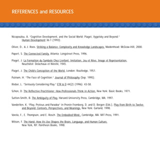 REFERENCES and RESOURCES



Nicopoulou, A. “Cognitive Development, and the Social World: Piaget, Vygotsky and Beyond.”
        Human Development 36:1 (1993).

Oliver, D., & J. Roos. Striking a Balance: Complexity and Knowledge Landscapes. Maidenhead: McGraw-Hill, 2000.

Papert, S. The Connected Family. Atlanta: Longstreet Press, 1996.

Piaget, J. La Formation du Symbole Chez L’enfant: Imitation, Jeu et Reve, Image et Repre
                                                                     ˆ                 ´sentation.
         Neuchatel: Delachaux et Niestle 1945.
                ˆ                  ` ´,

Piaget, J. The Child’s Conception of the World. London: Routledge, 1951.

Putnam, H. “The Face of Cognition.” Journal of Philosophy (Sep. 1995).

Rieber, L. “Seriously Considering Play.” ETR & D 44(2) (1996): 43-58.

Schon, D. The Reflective Practitioner: How Professionals Think in Action. New York: Basic Books, 1971.

Sutton-Smith, B. The Ambiguity of Play. Harvard University Press, Cambridge, MA: 1997.

VanderVen, K. “Play, Proteus and Paradox” in Pronin Fromberg, D. and D. Bergen (Eds.), Play from Birth to Twelve
        and Beyond: Contexts, Perspectives, and Meanings. New York: Garland, 1998.

Varela, F., E. Thompson, and E. Rosch. The Embodied Mind., Cambridge, MA: MIT Press, 1991.

Wilson, F. The Hand: How Its Use Shapes the Brain, Language, and Human Culture,
         New York, NY: Pantheon Books, 1998.
 